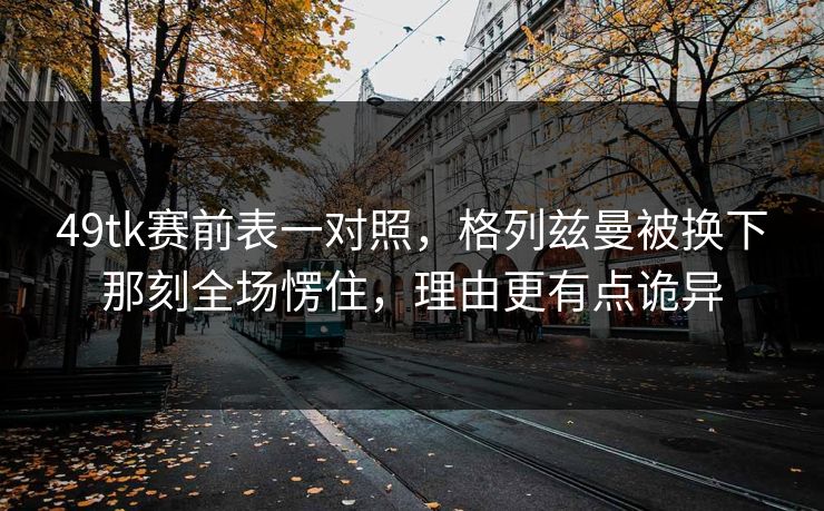 49tk赛前表一对照，格列兹曼被换下那刻全场愣住，理由更有点诡异