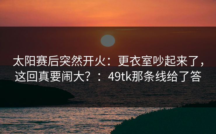太阳赛后突然开火:更衣室吵起来了,这回真要闹大?:49tk那条线给了答 太阳赛后突然开火:更衣室吵起来了,这回真要闹大?:49tk那条线给了答