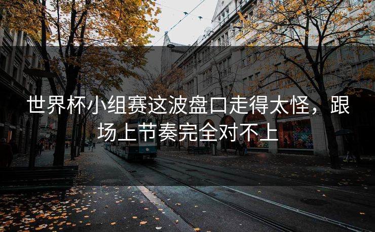世界杯小组赛这波盘口走得太怪,跟场上节奏完全对不上 世界杯小组赛这波盘口走得太怪,跟场上节奏完全对不上