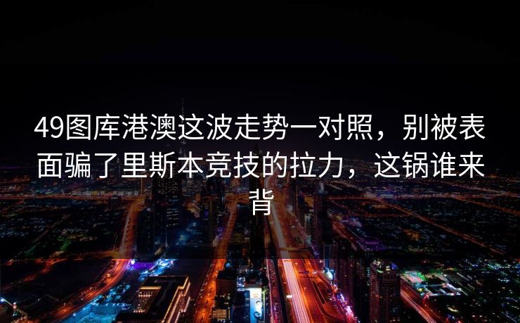 49图库港澳这波走势一对照,别被表面骗了里斯本竞技的拉力,这锅谁来背 49图库港澳这波走势一对照,别被表面骗了里斯本竞技的拉力,这锅谁来背