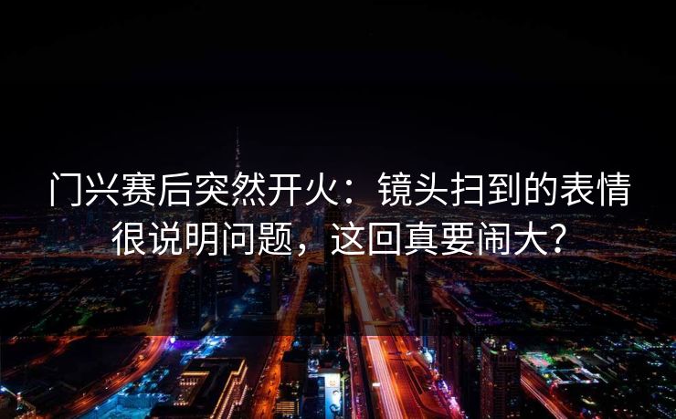 门兴赛后突然开火：镜头扫到的表情很说明问题，这回真要闹大？