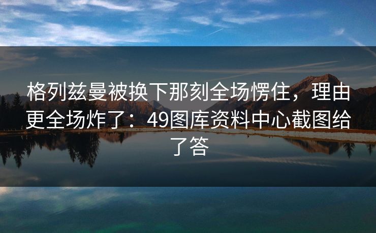 格列兹曼被换下那刻全场愣住，理由更全场炸了：49图库资料中心截图给了答
