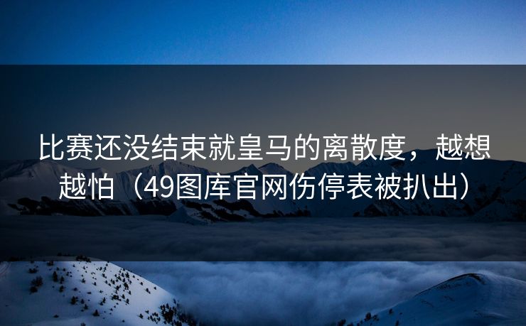 比赛还没结束就皇马的离散度，越想越怕（49图库官网伤停表被扒出）