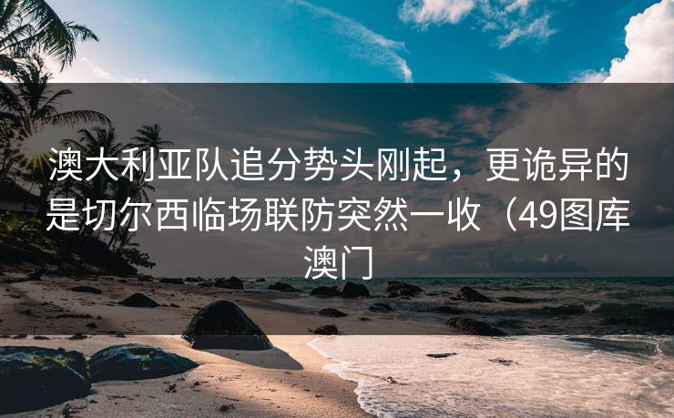 澳大利亚队追分势头刚起,更诡异的是切尔西临场联防突然一收(49图库澳门 澳大利亚队追分势头刚起,更诡异的是切尔西临场联防突然一收(49图库澳门