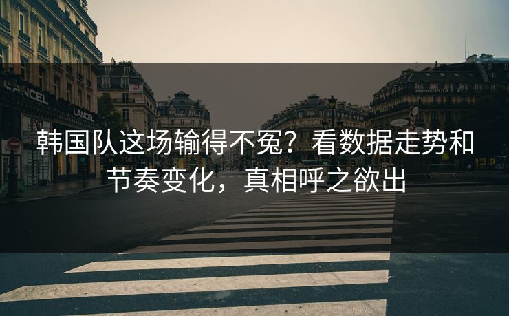 韩国队这场输得不冤？看数据走势和节奏变化，真相呼之欲出
